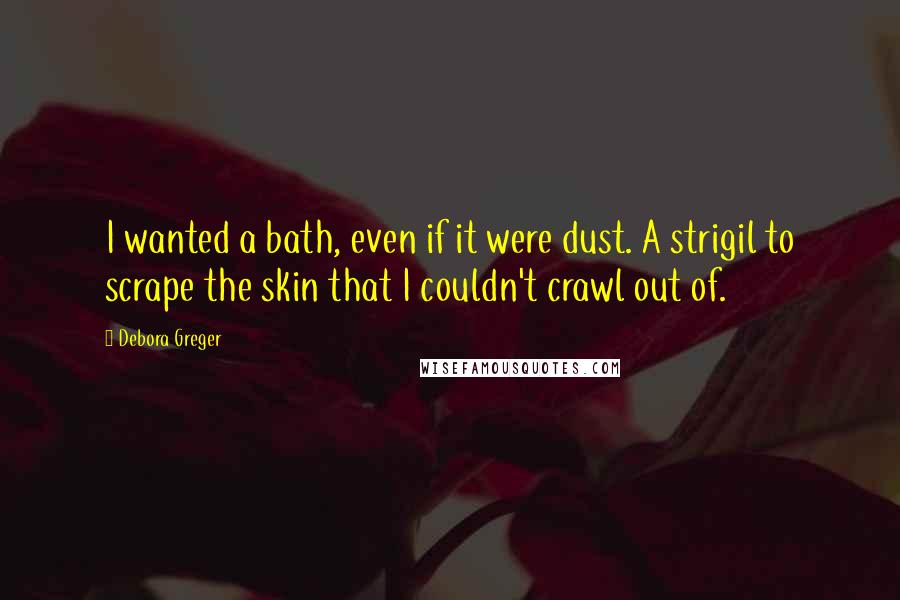 Debora Greger quotes: I wanted a bath, even if it were dust. A strigil to scrape the skin that I couldn't crawl out of. Debora Greger quotes: I wanted a bath, even if it were dust. A strigil to scrape the skin that I couldn't crawl out of.