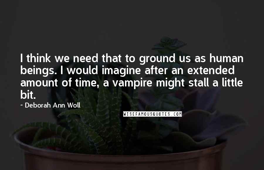 Deborah Ann Woll quotes: I think we need that to ground us as human beings. I would imagine after an extended amount of time, a vampire might stall a little bit.