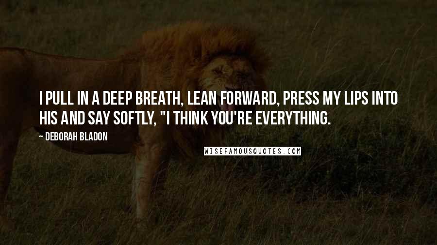 Deborah Bladon quotes: I pull in a deep breath, lean forward, press my lips into his and say softly, "I think you're everything.