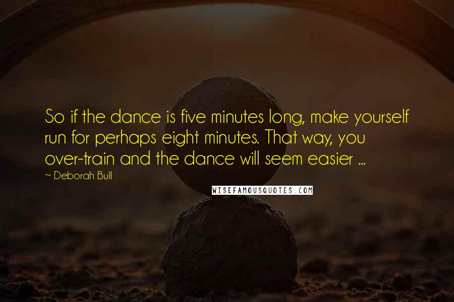 Deborah Bull quotes: So if the dance is five minutes long, make yourself run for perhaps eight minutes. That way, you over-train and the dance will seem easier ... Deborah Bull quotes: So if the dance is five minutes long, make yourself run for perhaps eight minutes. That way, you over-train and the dance will seem easier ...