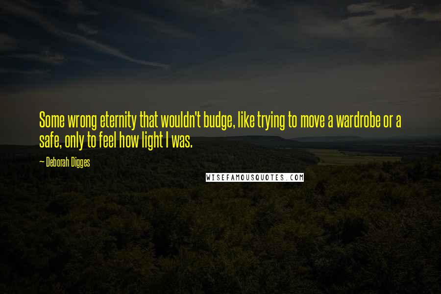 Deborah Digges quotes: Some wrong eternity that wouldn't budge, like trying to move a wardrobe or a safe, only to feel how light I was.