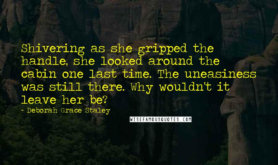 Deborah Grace Staley quotes: Shivering as she gripped the handle, she looked around the cabin one last time. The uneasiness was still there. Why wouldn't it leave her be?