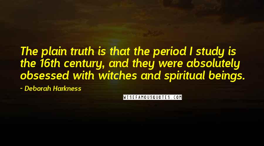 Deborah Harkness quotes: The plain truth is that the period I study is the 16th century, and they were absolutely obsessed with witches and spiritual beings.