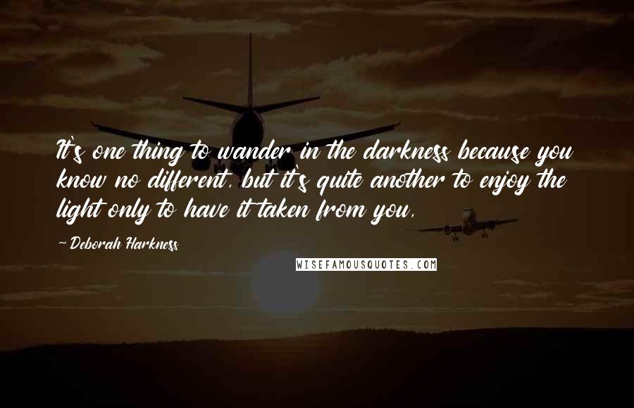Deborah Harkness quotes: It's one thing to wander in the darkness because you know no different, but it's quite another to enjoy the light only to have it taken from you,