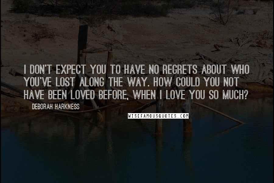 Deborah Harkness quotes: I don't expect you to have no regrets about who you've lost along the way. How could you not have been loved before, when I love you so much?