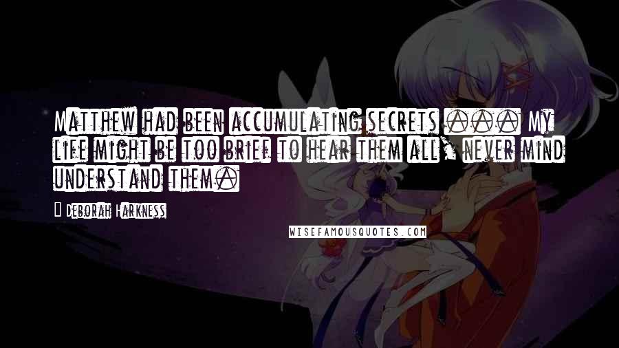 Deborah Harkness quotes: Matthew had been accumulating secrets ... My life might be too brief to hear them all, never mind understand them.