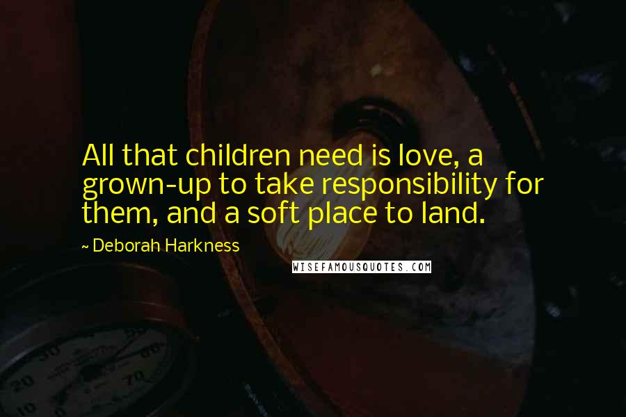 Deborah Harkness quotes: All that children need is love, a grown-up to take responsibility for them, and a soft place to land.