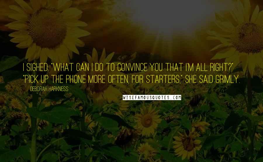 Deborah Harkness quotes: I sighed. "What can I do to convince you that I'm all right?" "Pick up the phone more often, for starters," she said grimly.