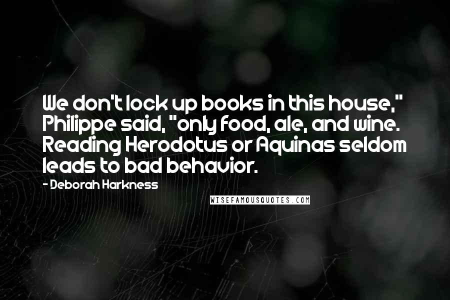 Deborah Harkness quotes: We don't lock up books in this house," Philippe said, "only food, ale, and wine. Reading Herodotus or Aquinas seldom leads to bad behavior.