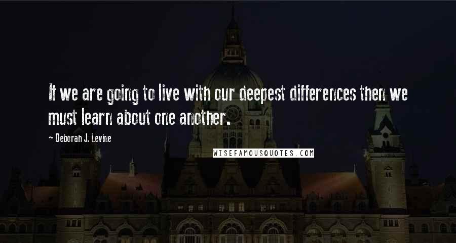 Deborah J. Levine quotes: If we are going to live with our deepest differences then we must learn about one another.