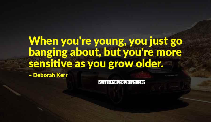 Deborah Kerr quotes: When you're young, you just go banging about, but you're more sensitive as you grow older.