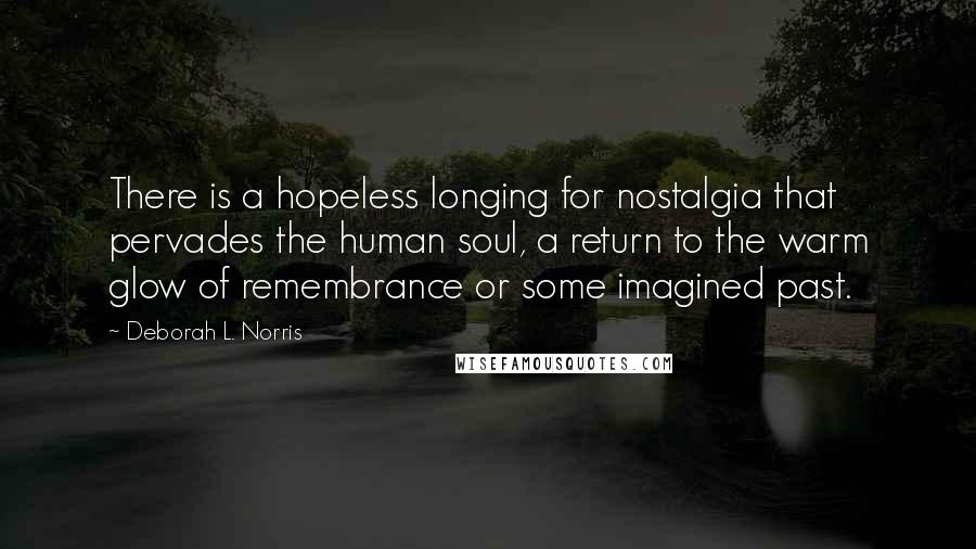 Deborah L. Norris quotes: There is a hopeless longing for nostalgia that pervades the human soul, a return to the warm glow of remembrance or some imagined past. Deborah L. Norris quotes: There is a hopeless longing for nostalgia that pervades the human soul, a return to the warm glow of remembrance or some imagined past.