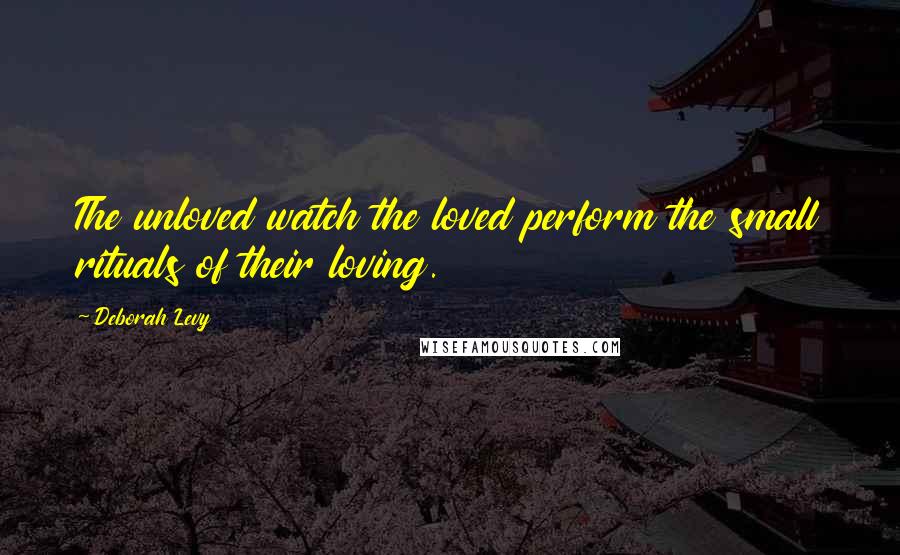 Deborah Levy quotes: The unloved watch the loved perform the small rituals of their loving.