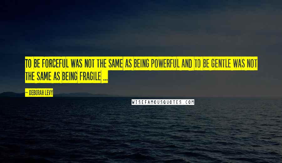 Deborah Levy quotes: To be forceful was not the same as being powerful and to be gentle was not the same as being fragile ...