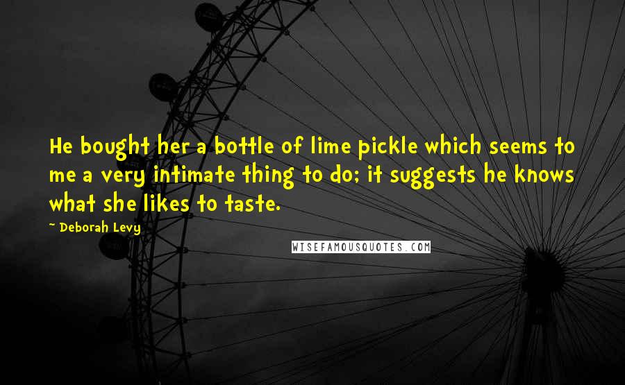 Deborah Levy quotes: He bought her a bottle of lime pickle which seems to me a very intimate thing to do; it suggests he knows what she likes to taste.