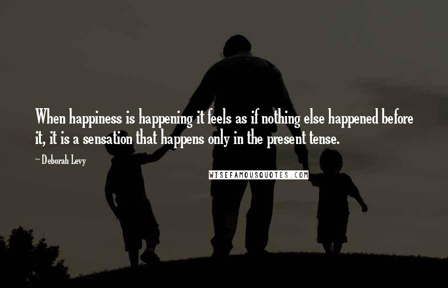 Deborah Levy quotes: When happiness is happening it feels as if nothing else happened before it, it is a sensation that happens only in the present tense.