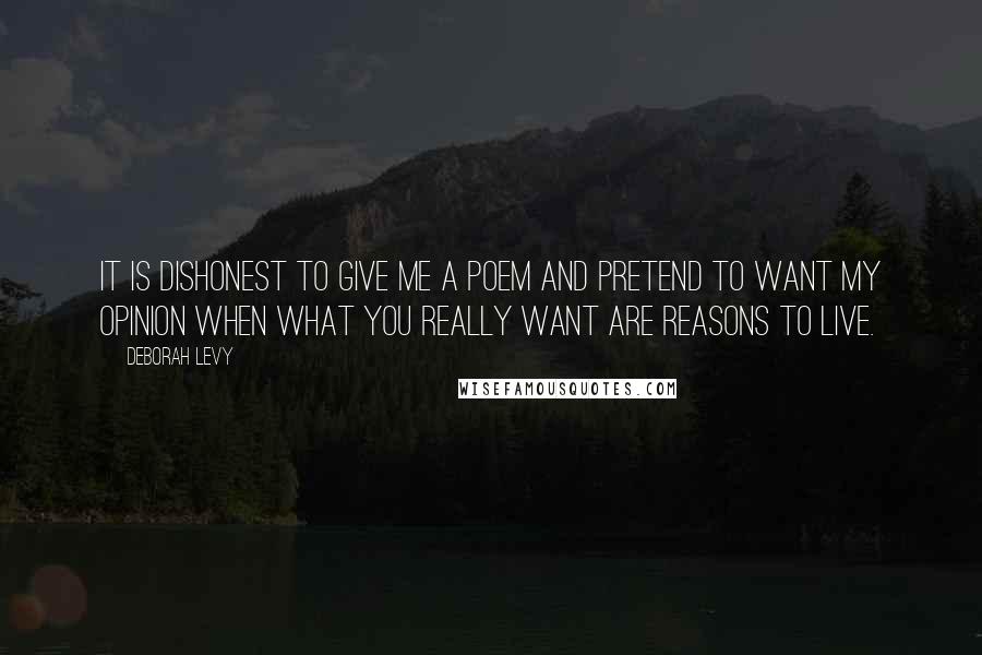 Deborah Levy quotes: It is dishonest to give me a poem and pretend to want my opinion when what you really want are reasons to live.