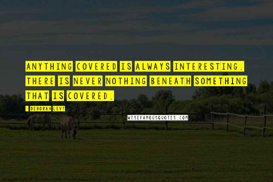 Deborah Levy quotes: Anything covered is always interesting. There is never nothing beneath something that is covered.