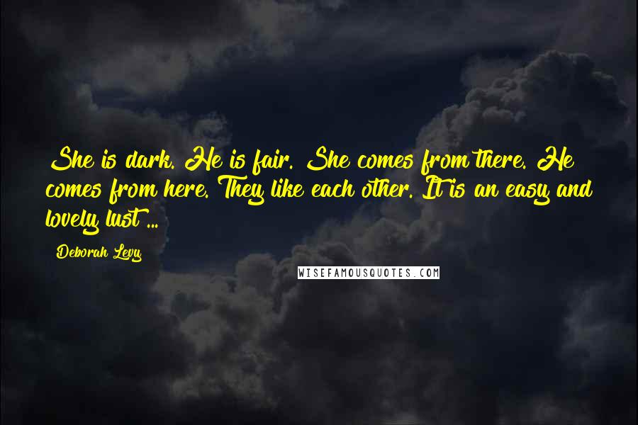 Deborah Levy quotes: She is dark. He is fair. She comes from there. He comes from here. They like each other. It is an easy and lovely lust ...