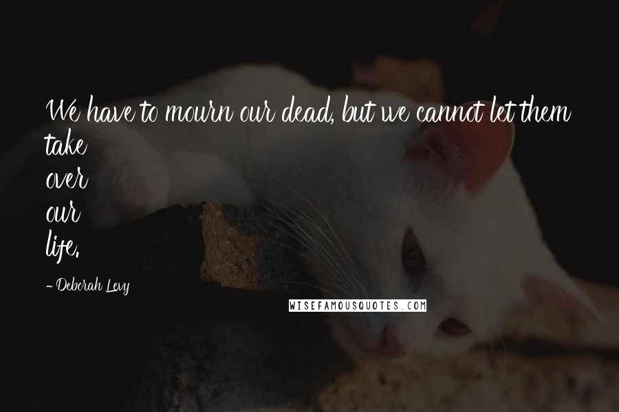 Deborah Levy quotes: We have to mourn our dead, but we cannot let them take over our life.