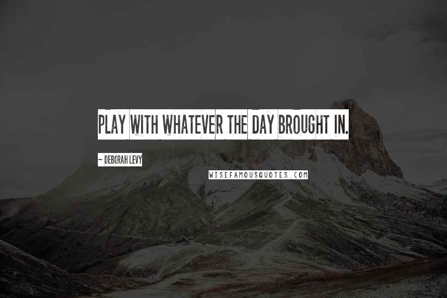 Deborah Levy quotes: play with whatever the day brought in.