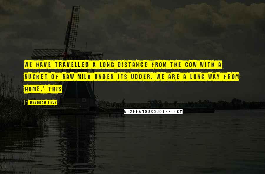 Deborah Levy quotes: We have travelled a long distance from the cow with a bucket of raw milk under its udder. We are a long way from home.' This