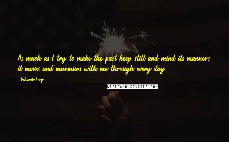 Deborah Levy quotes: As much as I try to make the past keep still and mind its manners, it moves and murmurs with me through every day.