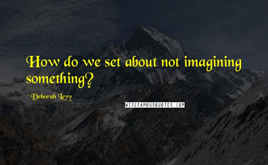 Deborah Levy quotes: How do we set about not imagining something?