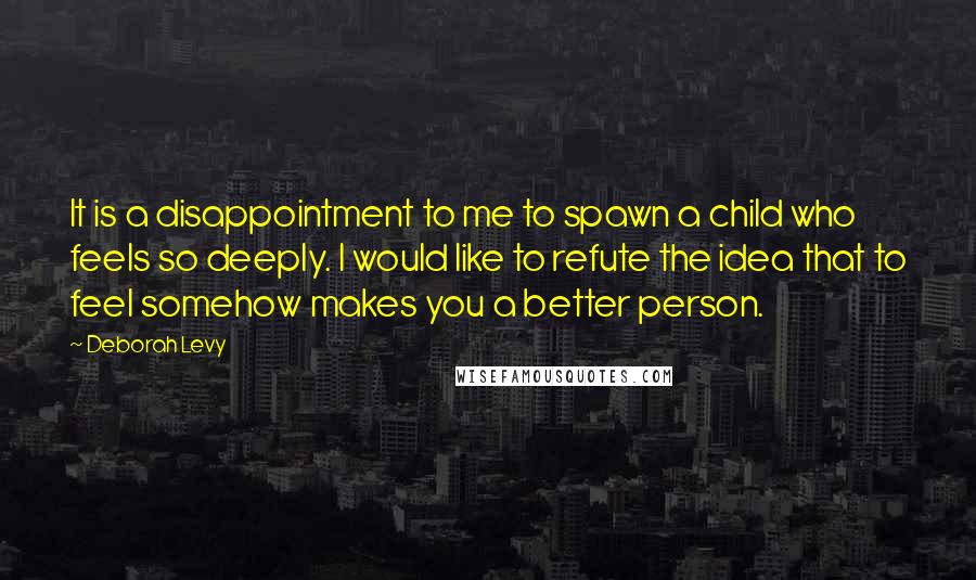 Deborah Levy quotes: It is a disappointment to me to spawn a child who feels so deeply. I would like to refute the idea that to feel somehow makes you a better person.