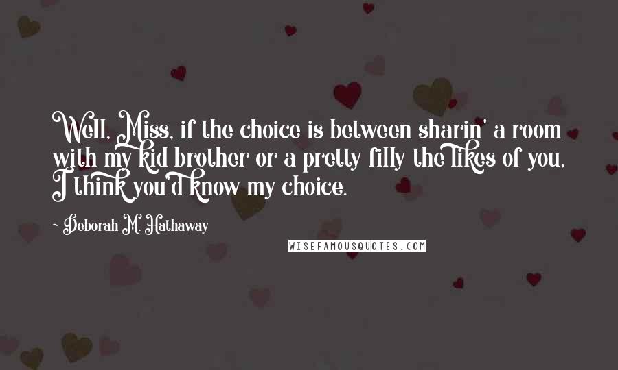 Deborah M. Hathaway quotes: Well, Miss, if the choice is between sharin' a room with my kid brother or a pretty filly the likes of you, I think you'd know my choice. Deborah M. Hathaway quotes: Well, Miss, if the choice is between sharin' a room with my kid brother or a pretty filly the likes of you, I think you'd know my choice.