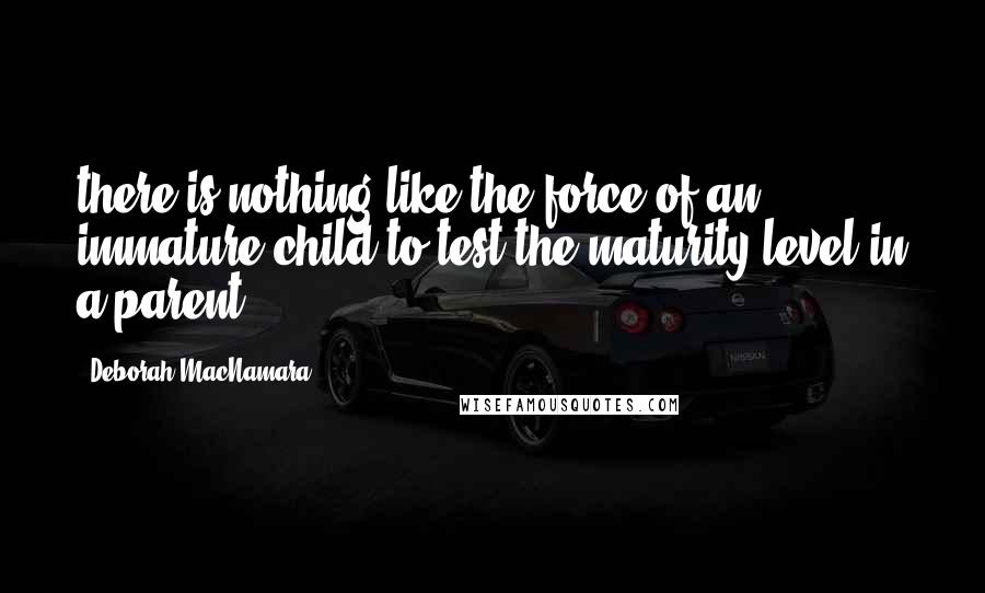 Deborah MacNamara quotes: there is nothing like the force of an immature child to test the maturity level in a parent.