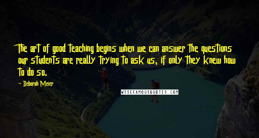 Deborah Meier quotes: The art of good teaching begins when we can answer the questions our students are really trying to ask us, if only they knew how to do so. Deborah Meier quotes: The art of good teaching begins when we can answer the questions our students are really trying to ask us, if only they knew how to do so.