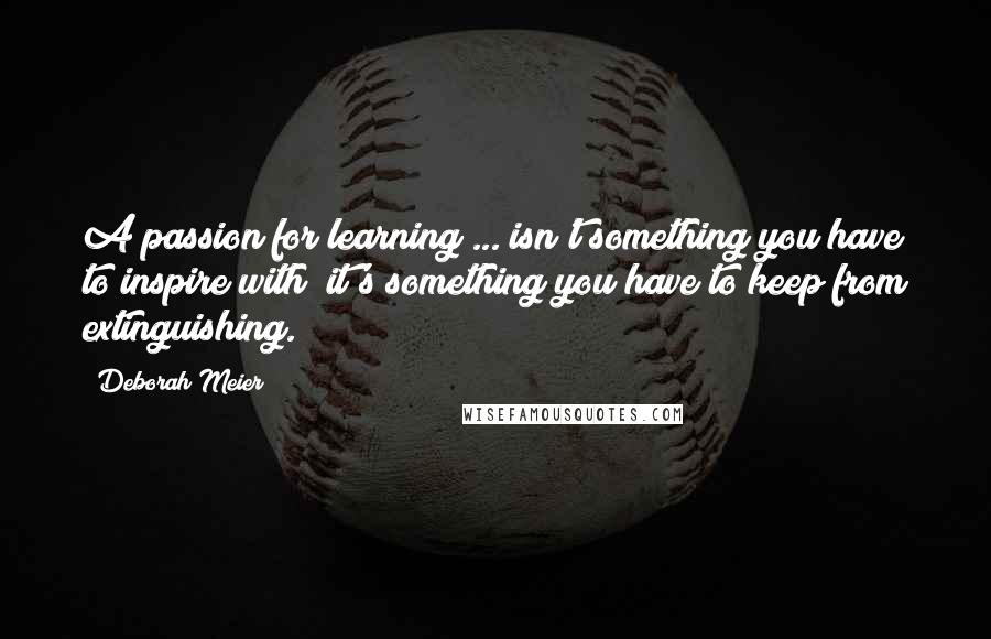 Deborah Meier quotes: A passion for learning ... isn't something you have to inspire with; it's something you have to keep from extinguishing. Deborah Meier quotes: A passion for learning ... isn't something you have to inspire with; it's something you have to keep from extinguishing.