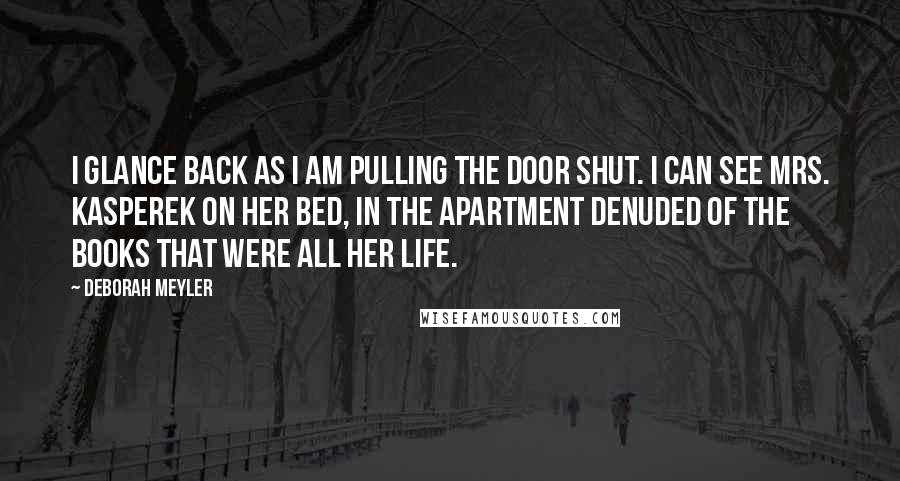 Deborah Meyler quotes: I glance back as I am pulling the door shut. I can see Mrs. Kasperek on her bed, in the apartment denuded of the books that were all her life. Deborah Meyler quotes: I glance back as I am pulling the door shut. I can see Mrs. Kasperek on her bed, in the apartment denuded of the books that were all her life.