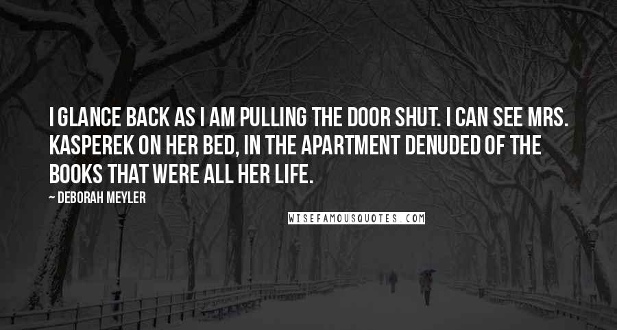 Deborah Meyler quotes: I glance back as I am pulling the door shut. I can see Mrs. Kasperek on her bed, in the apartment denuded of the books that were all her life.