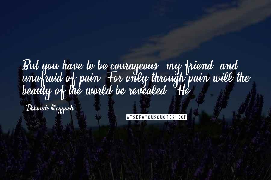Deborah Moggach quotes: But you have to be courageous, my friend, and unafraid of pain. For only through pain will the beauty of the world be revealed.' He Deborah Moggach quotes: But you have to be courageous, my friend, and unafraid of pain. For only through pain will the beauty of the world be revealed.' He