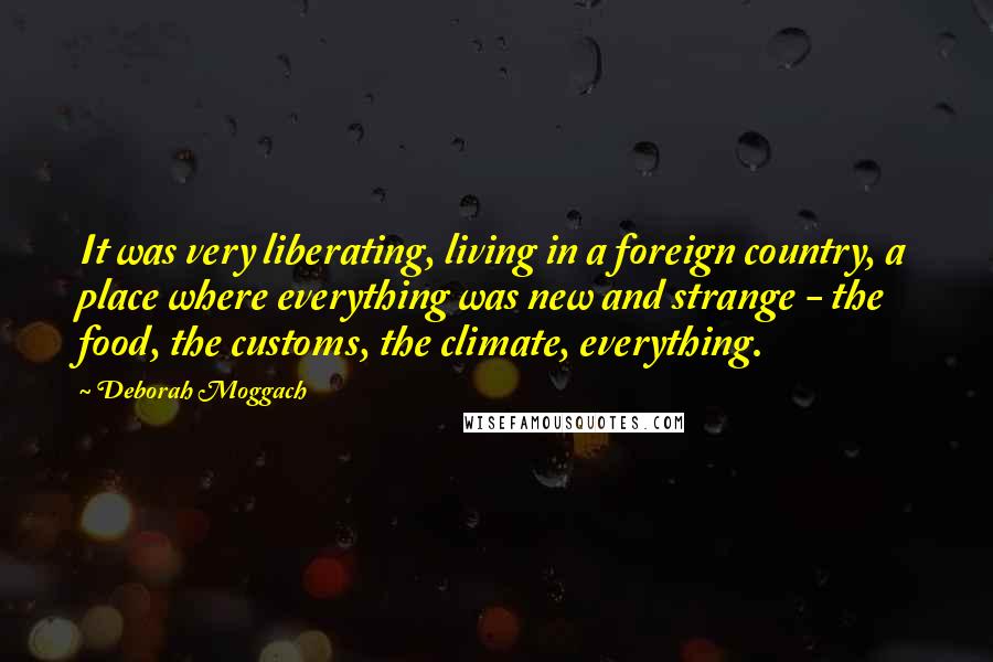 Deborah Moggach quotes: It was very liberating, living in a foreign country, a place where everything was new and strange - the food, the customs, the climate, everything.