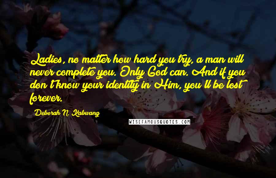 Deborah N. Kabwang quotes: Ladies, no matter how hard you try, a man will never complete you. Only God can. And if you don't know your identity in Him, you'll be lost forever.