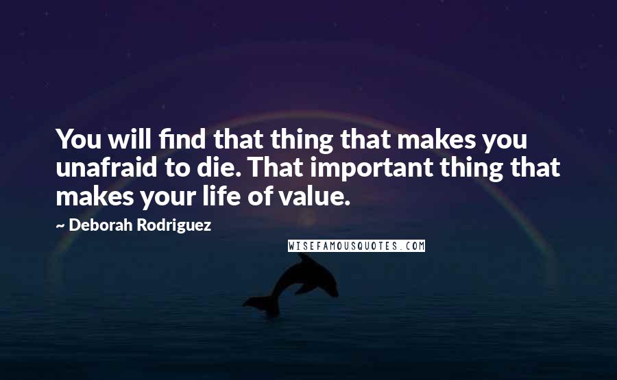Deborah Rodriguez quotes: You will find that thing that makes you unafraid to die. That important thing that makes your life of value. Deborah Rodriguez quotes: You will find that thing that makes you unafraid to die. That important thing that makes your life of value.