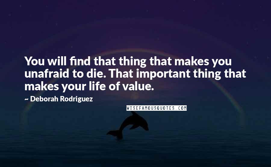 Deborah Rodriguez quotes: You will find that thing that makes you unafraid to die. That important thing that makes your life of value.