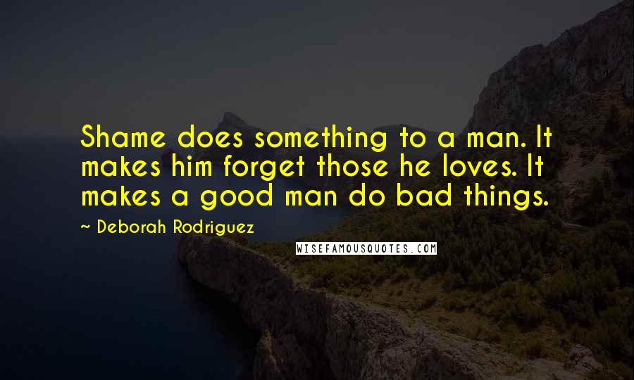 Deborah Rodriguez quotes: Shame does something to a man. It makes him forget those he loves. It makes a good man do bad things. Deborah Rodriguez quotes: Shame does something to a man. It makes him forget those he loves. It makes a good man do bad things.