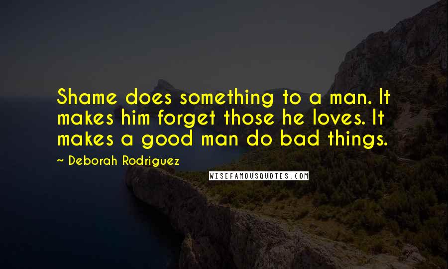 Deborah Rodriguez quotes: Shame does something to a man. It makes him forget those he loves. It makes a good man do bad things.