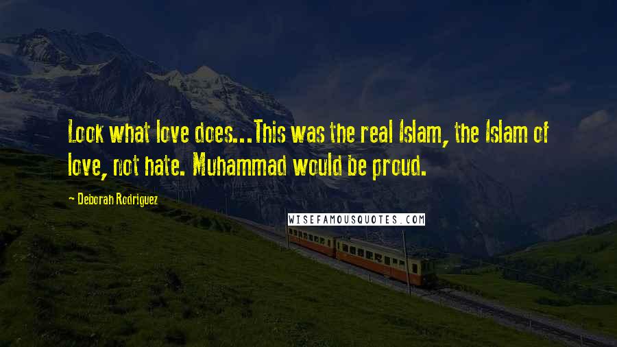Deborah Rodriguez quotes: Look what love does...This was the real Islam, the Islam of love, not hate. Muhammad would be proud. Deborah Rodriguez quotes: Look what love does...This was the real Islam, the Islam of love, not hate. Muhammad would be proud.