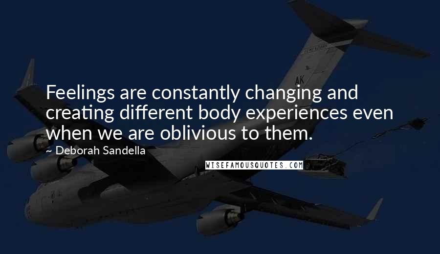Deborah Sandella quotes: Feelings are constantly changing and creating different body experiences even when we are oblivious to them. Deborah Sandella quotes: Feelings are constantly changing and creating different body experiences even when we are oblivious to them.