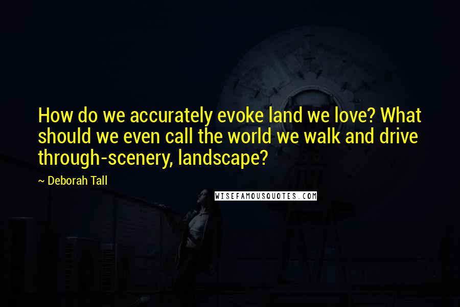 Deborah Tall quotes: How do we accurately evoke land we love? What should we even call the world we walk and drive through-scenery, landscape?