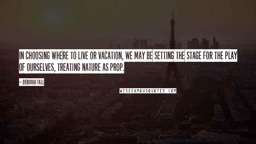 Deborah Tall quotes: In choosing where to live or vacation, we may be setting the stage for the play of ourselves, treating nature as prop.