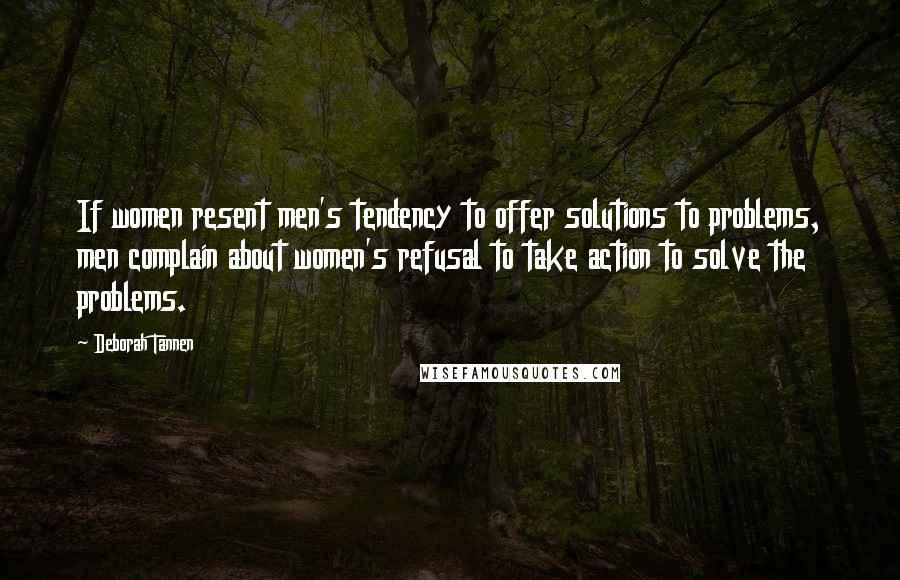 Deborah Tannen quotes: If women resent men's tendency to offer solutions to problems, men complain about women's refusal to take action to solve the problems. Deborah Tannen quotes: If women resent men's tendency to offer solutions to problems, men complain about women's refusal to take action to solve the problems.