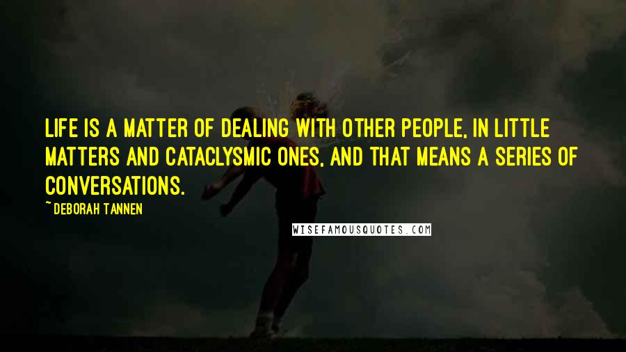 Deborah Tannen quotes: Life is a matter of dealing with other people, in little matters and cataclysmic ones, and that means a series of conversations. Deborah Tannen quotes: Life is a matter of dealing with other people, in little matters and cataclysmic ones, and that means a series of conversations.