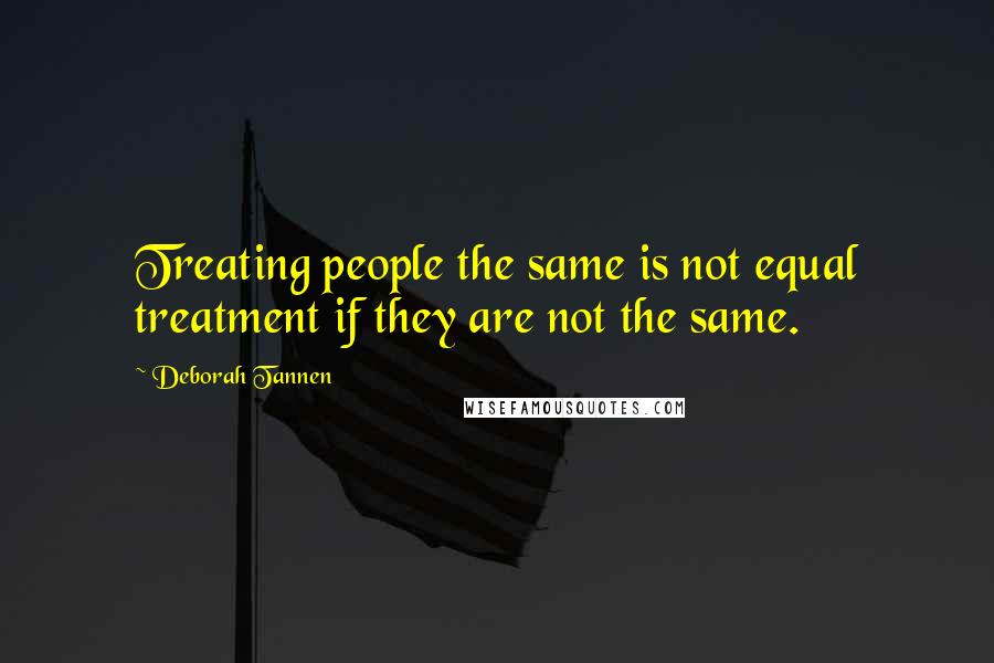 Deborah Tannen quotes: Treating people the same is not equal treatment if they are not the same.