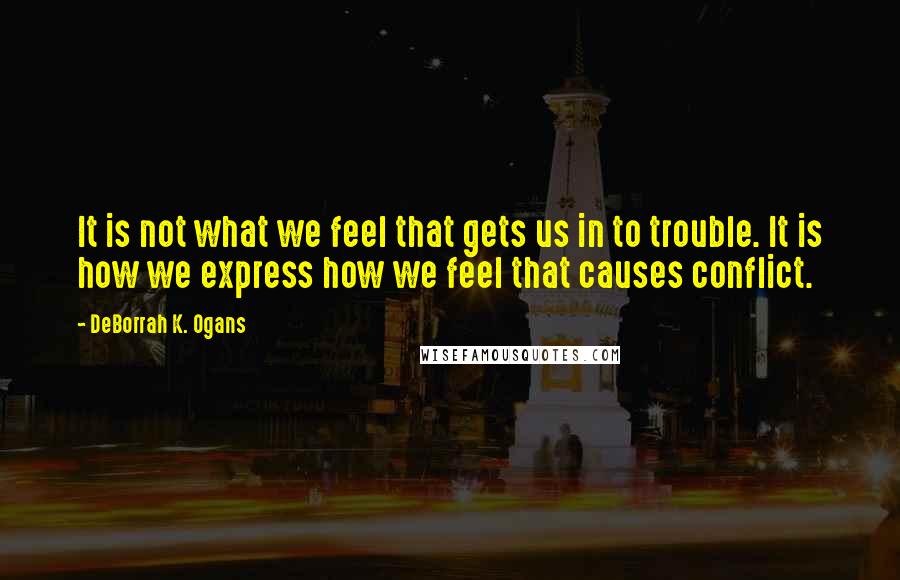 DeBorrah K. Ogans quotes: It is not what we feel that gets us in to trouble. It is how we express how we feel that causes conflict.